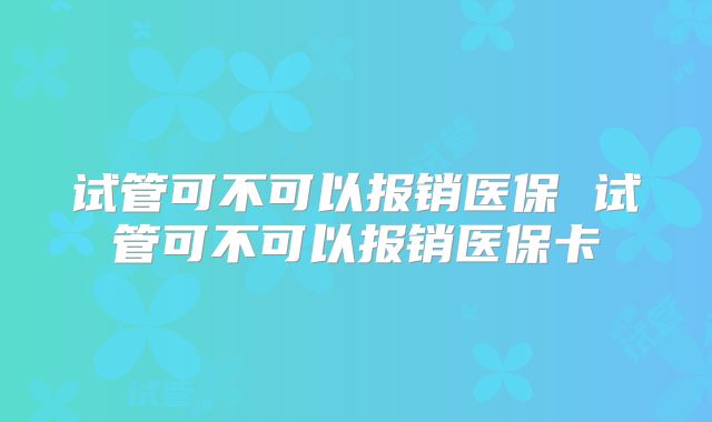 试管可不可以报销医保 试管可不可以报销医保卡