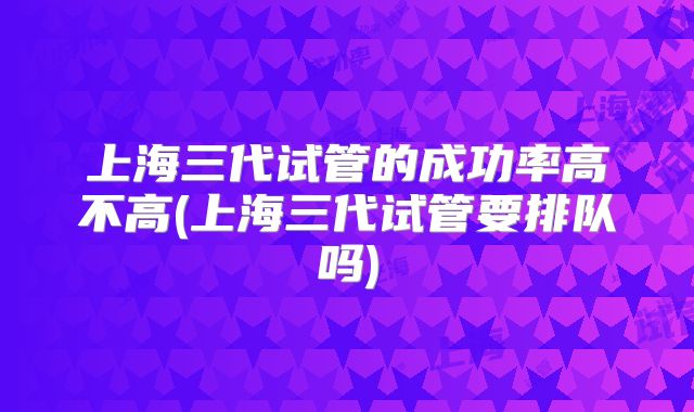上海三代试管的成功率高不高(上海三代试管要排队吗)