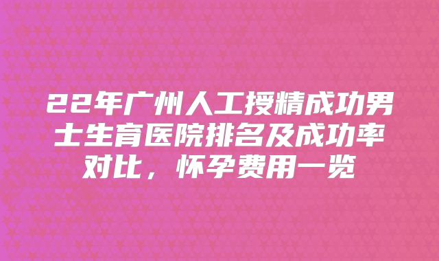 22年广州人工授精成功男士生育医院排名及成功率对比，怀孕费用一览