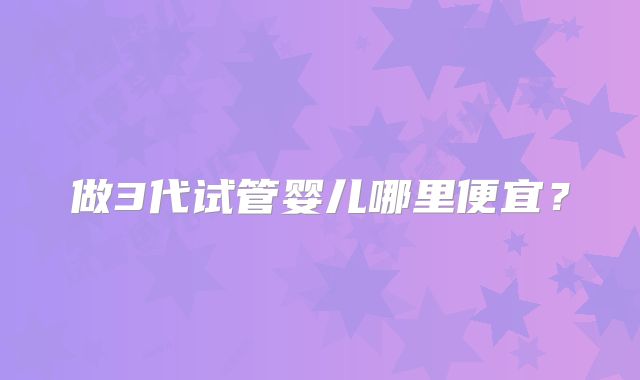 做3代试管婴儿哪里便宜？
