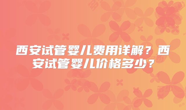 西安试管婴儿费用详解？西安试管婴儿价格多少？
