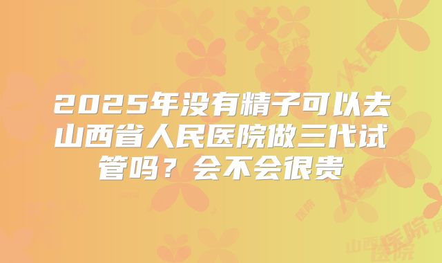 2025年没有精子可以去山西省人民医院做三代试管吗?会不会很贵