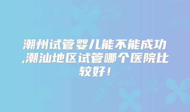 潮州试管婴儿能不能成功,潮汕地区试管哪个医院比较好！
