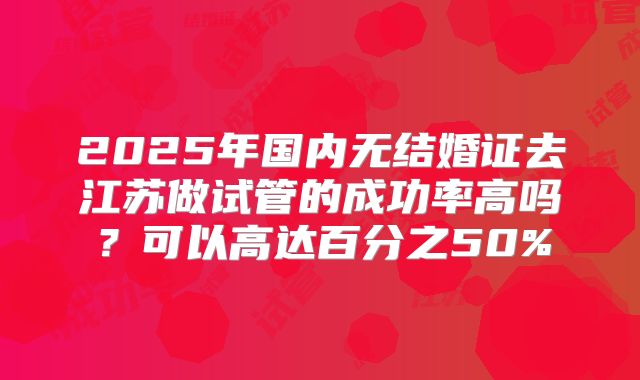 2025年国内无结婚证去江苏做试管的成功率高吗?可以高达百分之50%