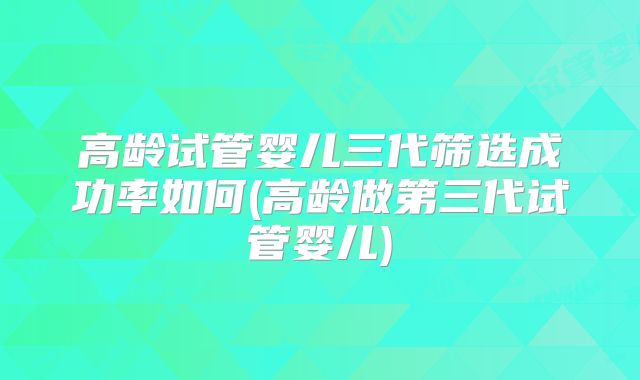 高龄试管婴儿三代筛选成功率如何(高龄做第三代试管婴儿)