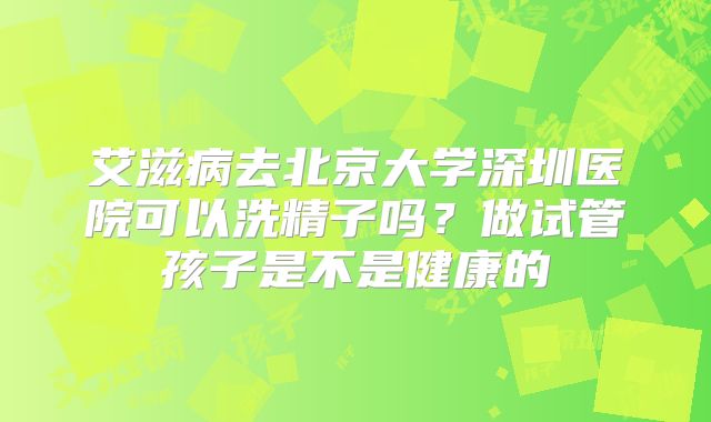 艾滋病去北京大学深圳医院可以洗精子吗?做试管孩子是不是健康的
