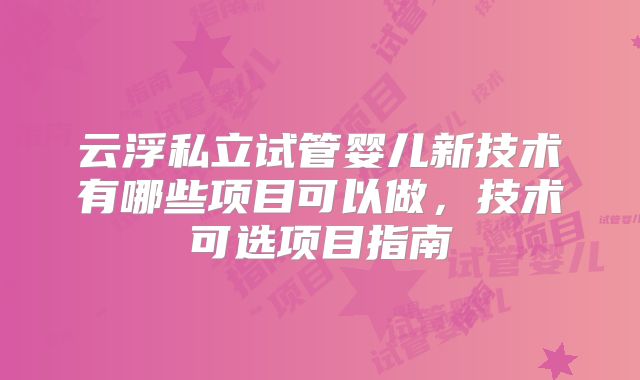 云浮私立试管婴儿新技术有哪些项目可以做,技术可选项目指南