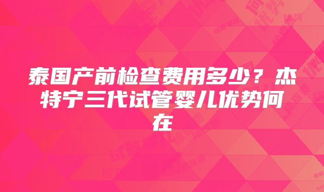 泰国产前检查费用多少？杰特宁三代试管婴儿优势何在