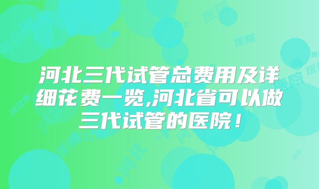 河北三代试管总费用及详细花费一览,河北省可以做三代试管的医院！