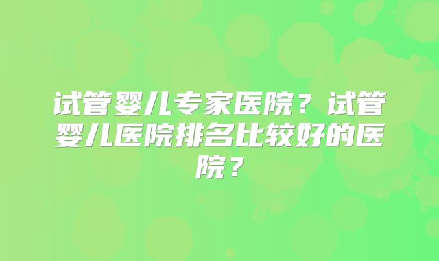 试管婴儿专家医院?试管婴儿医院排名比较好的医院?