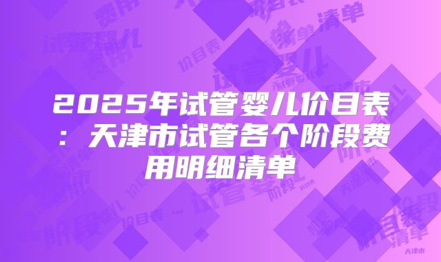2025年试管婴儿价目表：天津市试管各个阶段费用明细清单