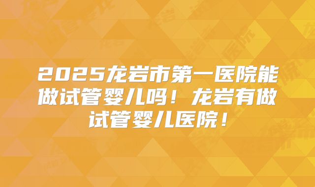 2025龙岩市第一医院能做试管婴儿吗!龙岩有做试管婴儿医院!