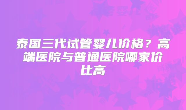 泰国三代试管婴儿价格？高端医院与普通医院哪家价比高