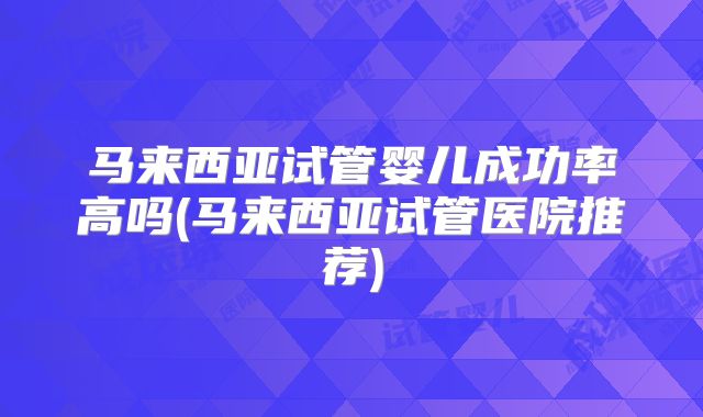 马来西亚试管婴儿成功率高吗(马来西亚试管医院推荐)