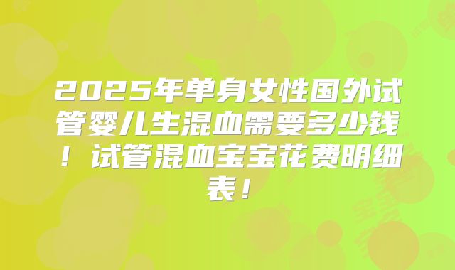 2025年单身女性国外试管婴儿生混血需要多少钱！试管混血宝宝花费明细表！