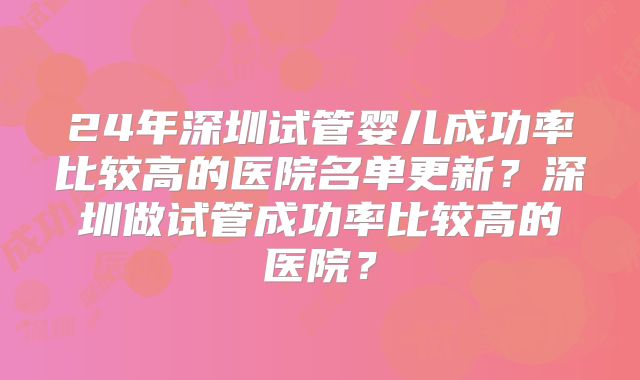 24年深圳试管婴儿成功率比较高的医院名单更新?深圳做试管成功率比较高的医院?