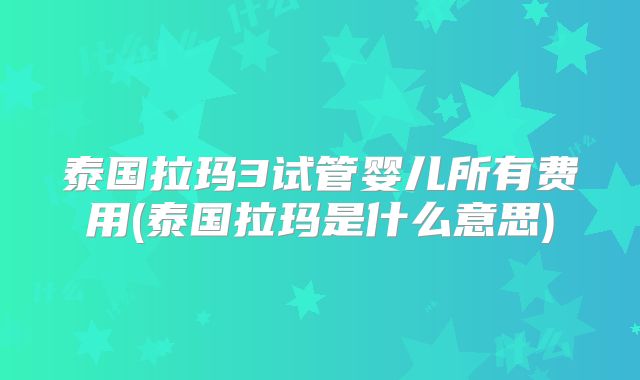 泰国拉玛3试管婴儿所有费用(泰国拉玛是什么意思)