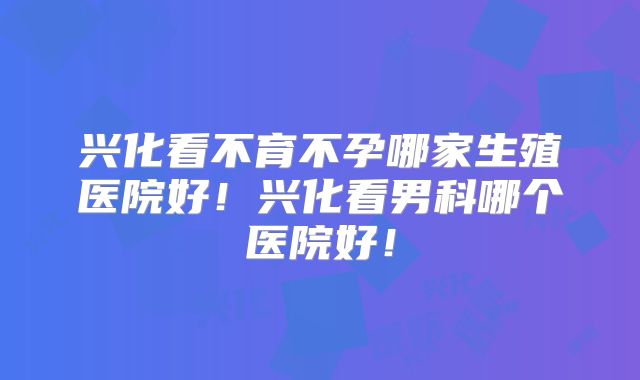 兴化看不育不孕哪家生殖医院好!兴化看男科哪个医院好!
