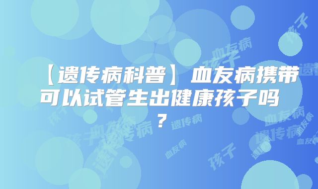 【遗传病科普】血友病携带可以试管生出健康孩子吗?