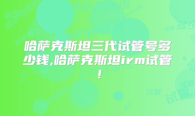 哈萨克斯坦三代试管号多少钱,哈萨克斯坦irm试管！