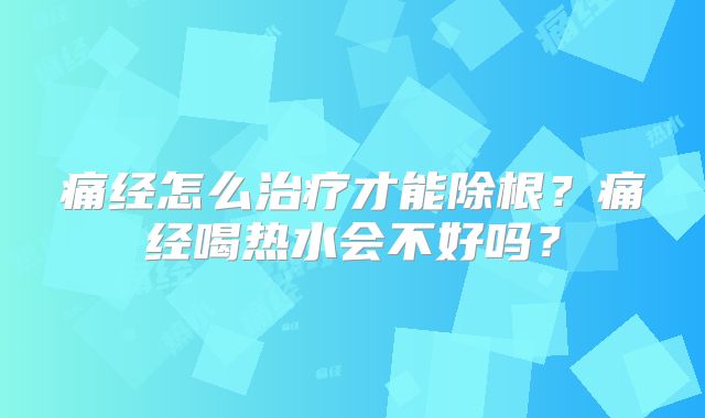 痛经怎么治疗才能除根？痛经喝热水会不好吗？