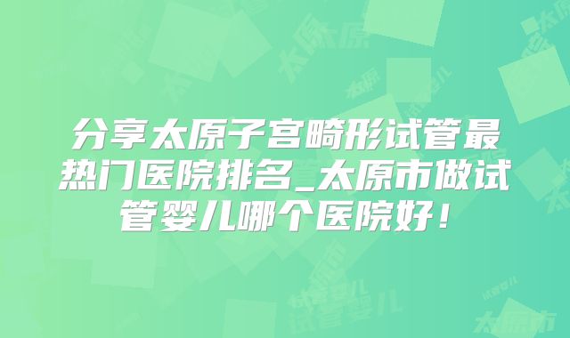 分享太原子宫畸形试管最热门医院排名_太原市做试管婴儿哪个医院好！