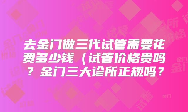 去金门做三代试管需要花费多少钱(试管价格贵吗?金门三大诊所正规吗?