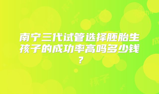 南宁三代试管选择胚胎生孩子的成功率高吗多少钱？