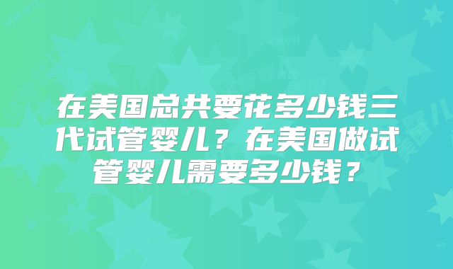 在美国总共要花多少钱三代试管婴儿?在美国做试管婴儿需要多少钱?