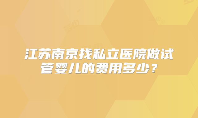 江苏南京找私立医院做试管婴儿的费用多少？