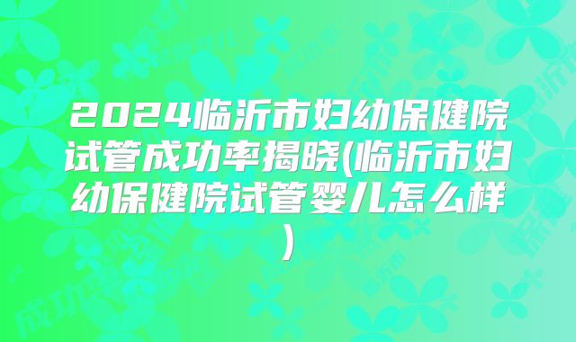 2024临沂市妇幼保健院试管成功率揭晓(临沂市妇幼保健院试管婴儿怎么样)