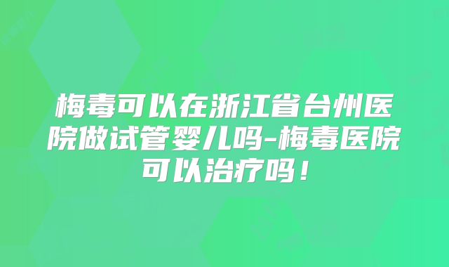 梅毒可以在浙江省台州医院做试管婴儿吗-梅毒医院可以治疗吗！