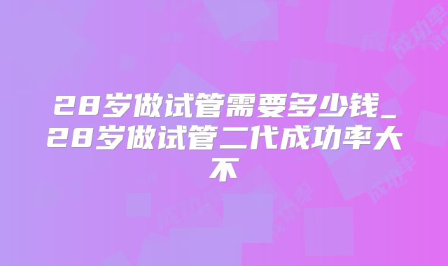 28岁做试管需要多少钱_28岁做试管二代成功率大不