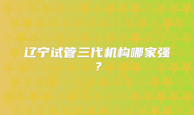 辽宁试管三代机构哪家强?
