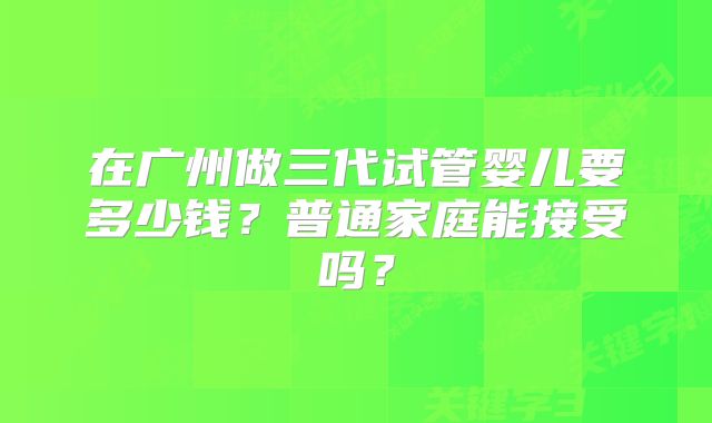 在广州做三代试管婴儿要多少钱?普通家庭能接受吗?