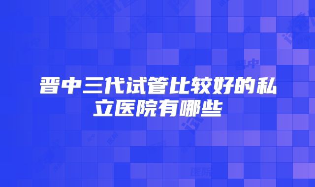 晋中三代试管比较好的私立医院有哪些