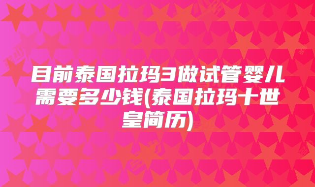 目前泰国拉玛3做试管婴儿需要多少钱(泰国拉玛十世皇简历)