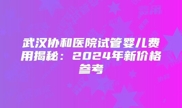 武汉协和医院试管婴儿费用揭秘：2024年新价格参考