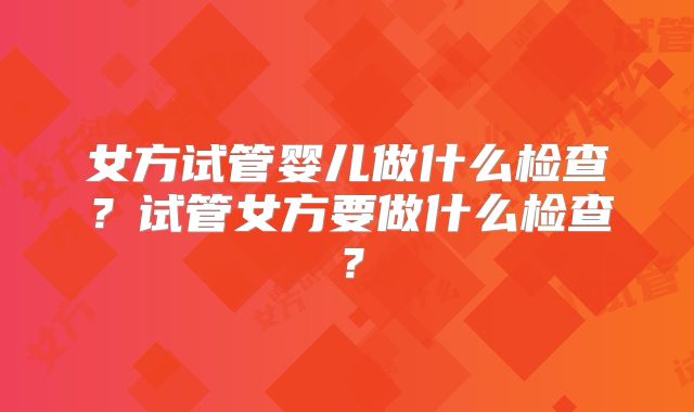 女方试管婴儿做什么检查？试管女方要做什么检查？