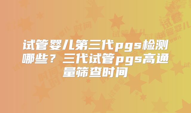 试管婴儿第三代pgs检测哪些?三代试管pgs高通量筛查时间