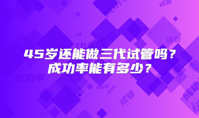 45岁还能做三代试管吗？成功率能有多少？