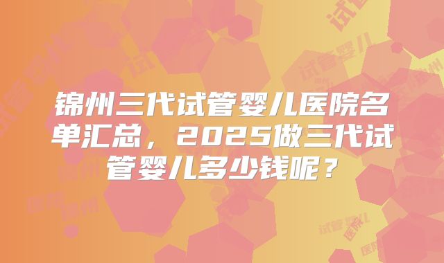 锦州三代试管婴儿医院名单汇总，2025做三代试管婴儿多少钱呢？