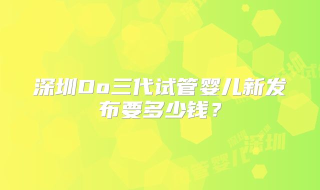深圳Do三代试管婴儿新发布要多少钱?