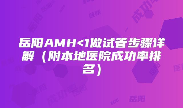 岳阳AMH<1做试管步骤详解(附本地医院成功率排名)