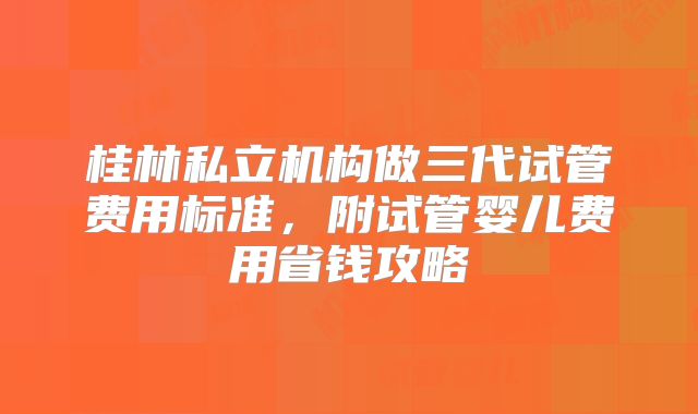 桂林私立机构做三代试管费用标准,附试管婴儿费用省钱攻略