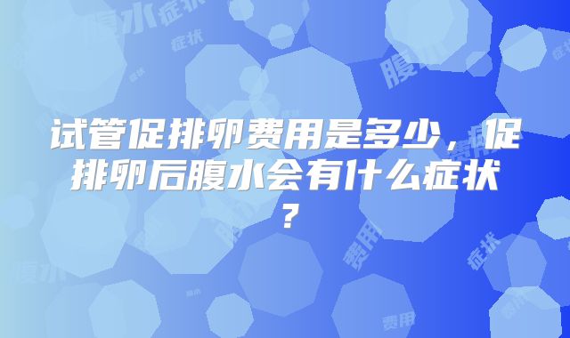 试管促排卵费用是多少,促排卵后腹水会有什么症状?