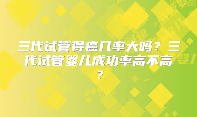 三代试管得癌几率大吗？三代试管婴儿成功率高不高？