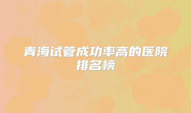 青海试管成功率高的医院排名榜