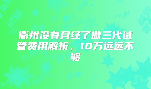 衢州没有月经了做三代试管费用解析,10万远远不够