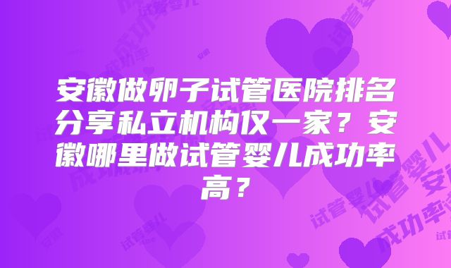 安徽做卵子试管医院排名分享私立机构仅一家?安徽哪里做试管婴儿成功率高?